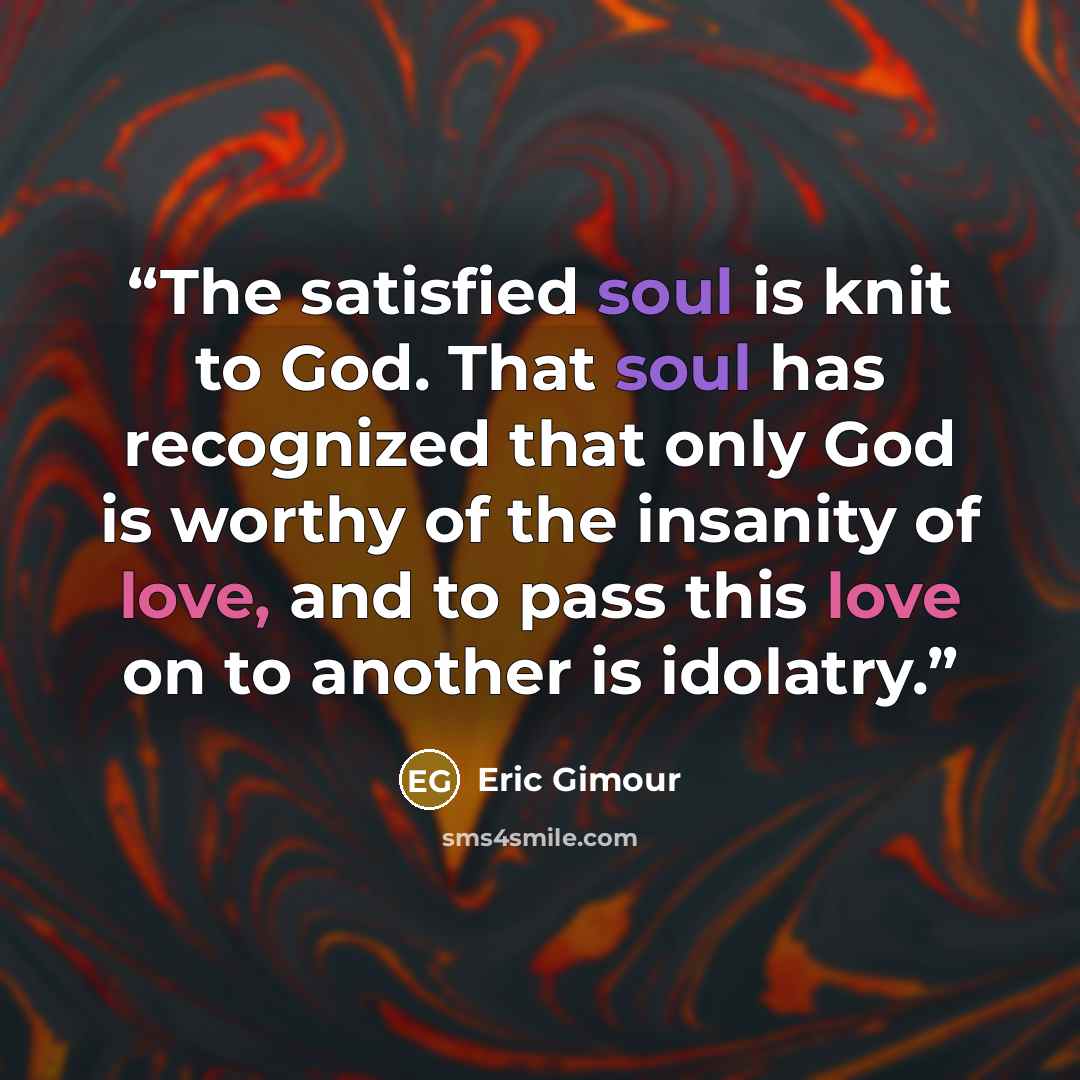 “The satisfied soul is knit to God. That soul has recognized that only God is worthy of the insanity of love, and to pass this love on to another is idolatry.” quote by Eric Gimour