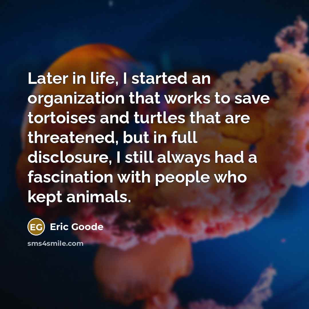 “Later in life, I started an organization that works to save tortoises and turtles that are threatened, but in full disclosure, I still always had a fascination with people who kept animals.” quote by Eric Goode