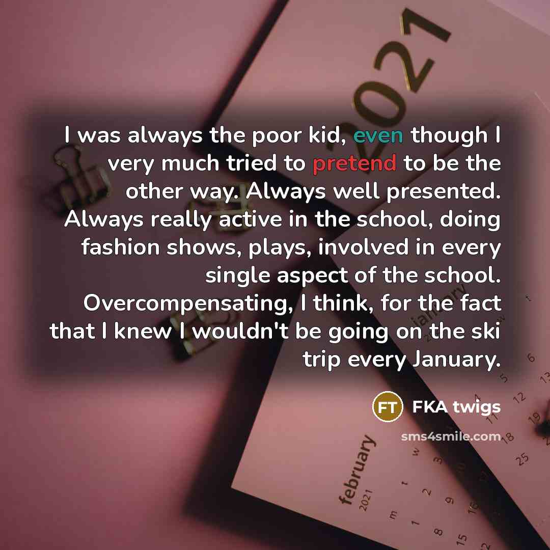 “I was always the poor kid, even though I very much tried to pretend to be the other way. Always well presented. Always really active in the school, doing fashion shows, plays, involved in every single aspect of the school. Overcompensating, I think, for the fact that I knew I wouldn't be going on…” quote by FKA twigs