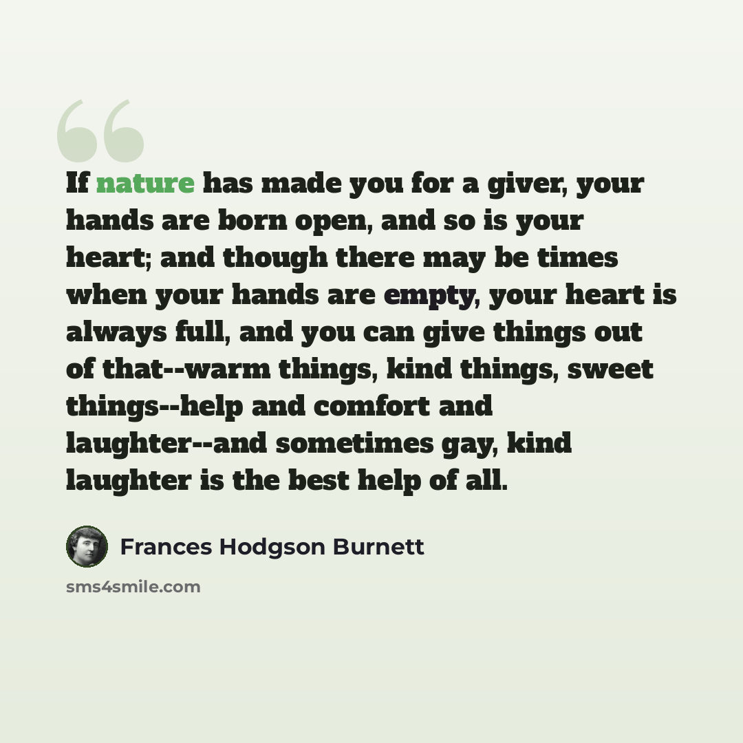 “If nature has made you for a giver, your hands are born open, and so is your heart; and though there may be times when your hands are empty, your heart is always full, and you can give things out of that--warm things, kind things, sweet things--help and comfort and laughter--and sometimes gay…” quote by Frances Hodgson Burnett