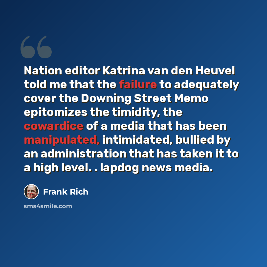 “Nation editor Katrina van den Heuvel told me that the failure to adequately cover the Downing Street Memo epitomizes the timidity, the cowardice of a media that has been manipulated, intimidated, bullied by an administration that has taken it to a high level. . lapdog news media.” quote by Frank Rich