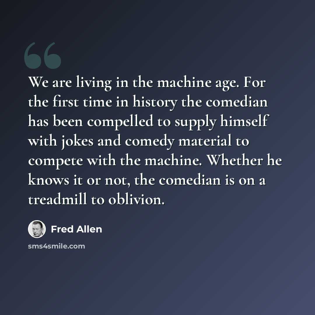 “We are living in the machine age. For the first time in history the comedian has been compelled to supply himself with jokes and comedy material to compete with the machine. Whether he knows it or not, the comedian is on a treadmill to oblivion.” quote by Fred Allen