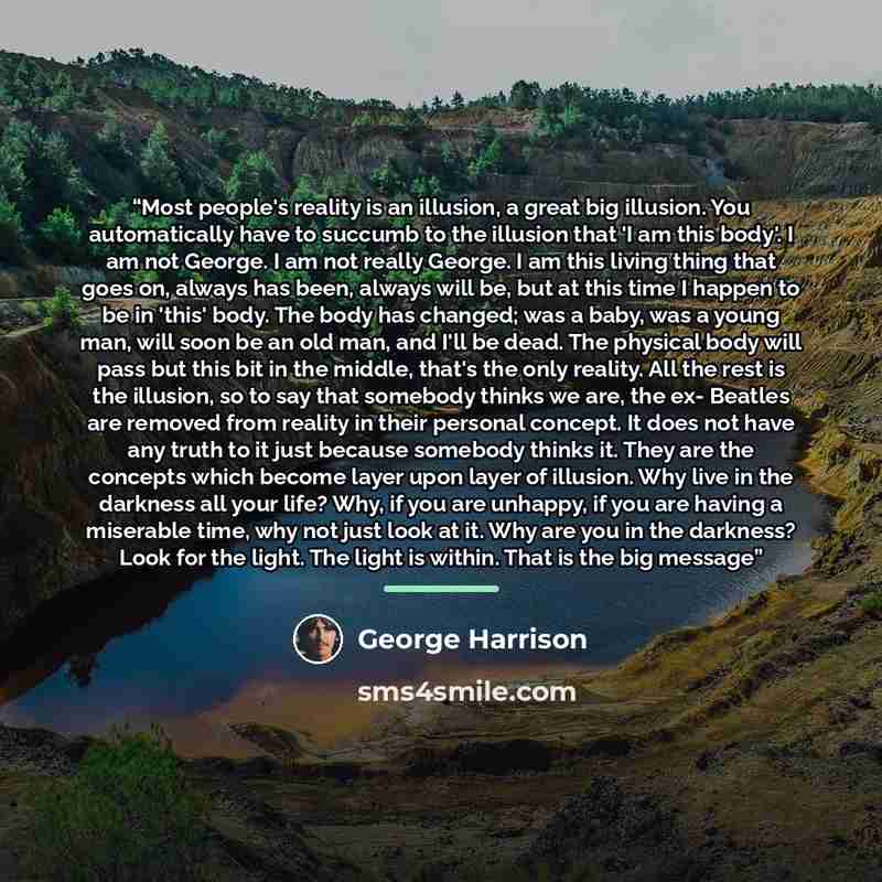 “Most people's reality is an illusion, a great big illusion. You automatically have to succumb to the illusion that 'I am this body'. I am not George. I am not really George. I am this living thing that goes on, always has been, always will be, but at this time I happen to be in 'this' body. The…” quote by George Harrison