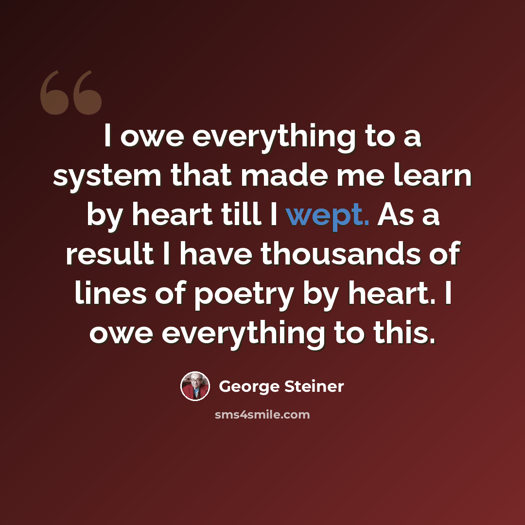 “I owe everything to a system that made me learn by heart till I wept. As a result I have thousands of lines of poetry by heart. I owe everything to this.” quote by George Steiner