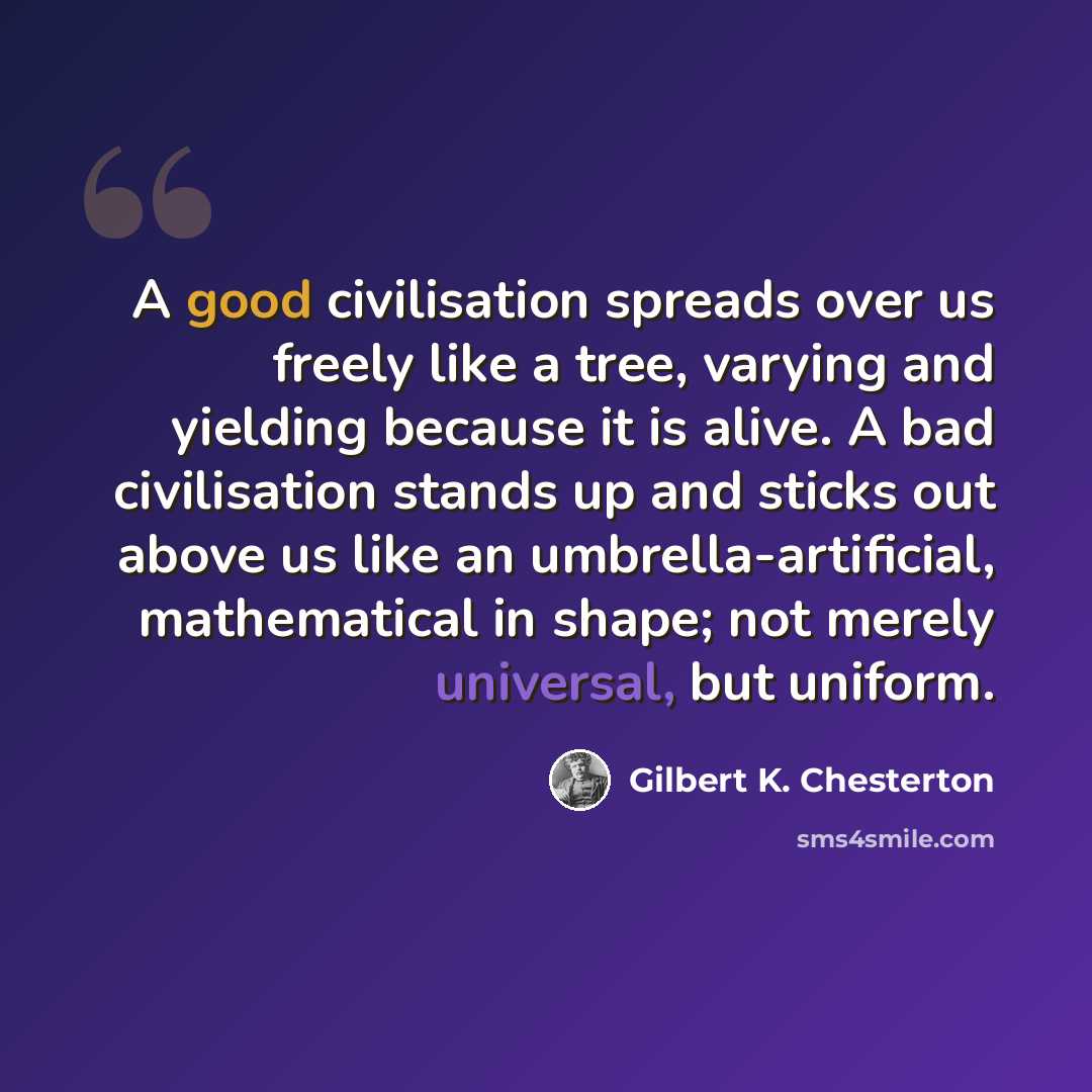 “A good civilisation spreads over us freely like a tree, varying and yielding because it is alive. A bad civilisation stands up and sticks out above us like an umbrella-artificial, mathematical in shape; not merely universal, but uniform.” quote by Gilbert K. Chesterton