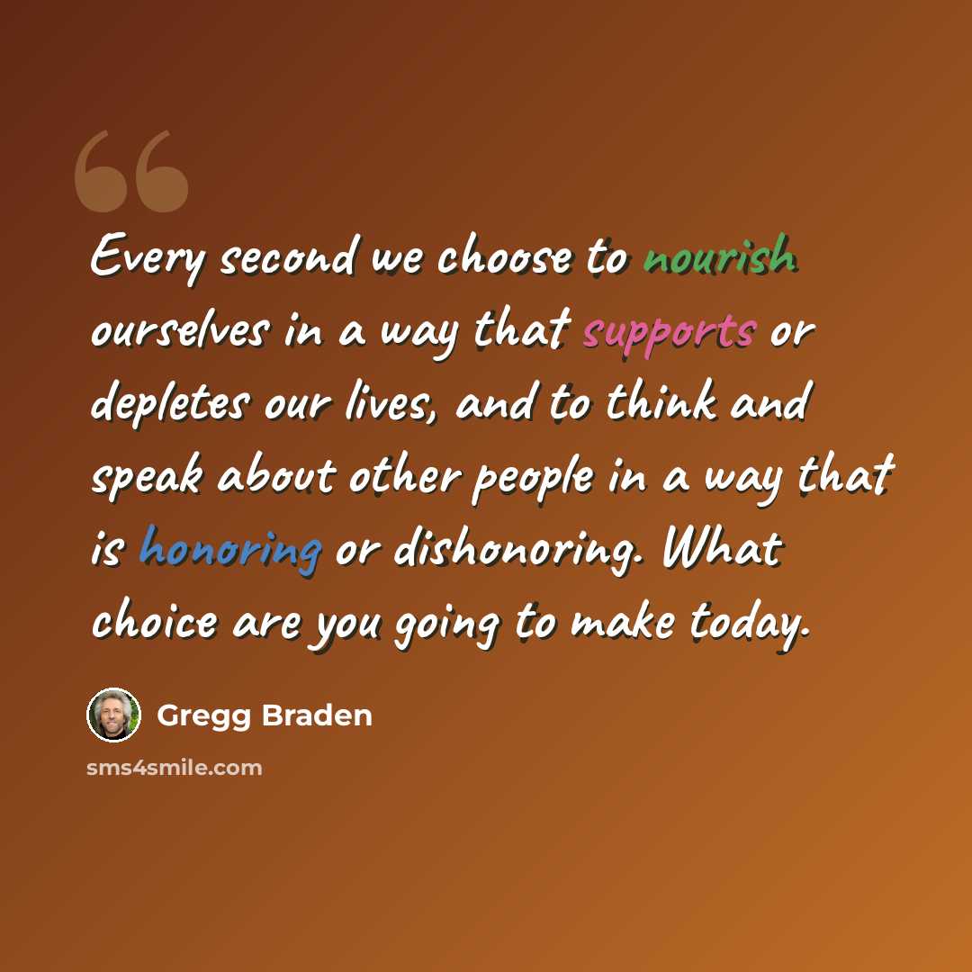 “Every second we choose to nourish ourselves in a way that supports or depletes our lives, and to think and speak about other people in a way that is honoring or dishonoring. What choice are you going to make today.” quote by Gregg Braden