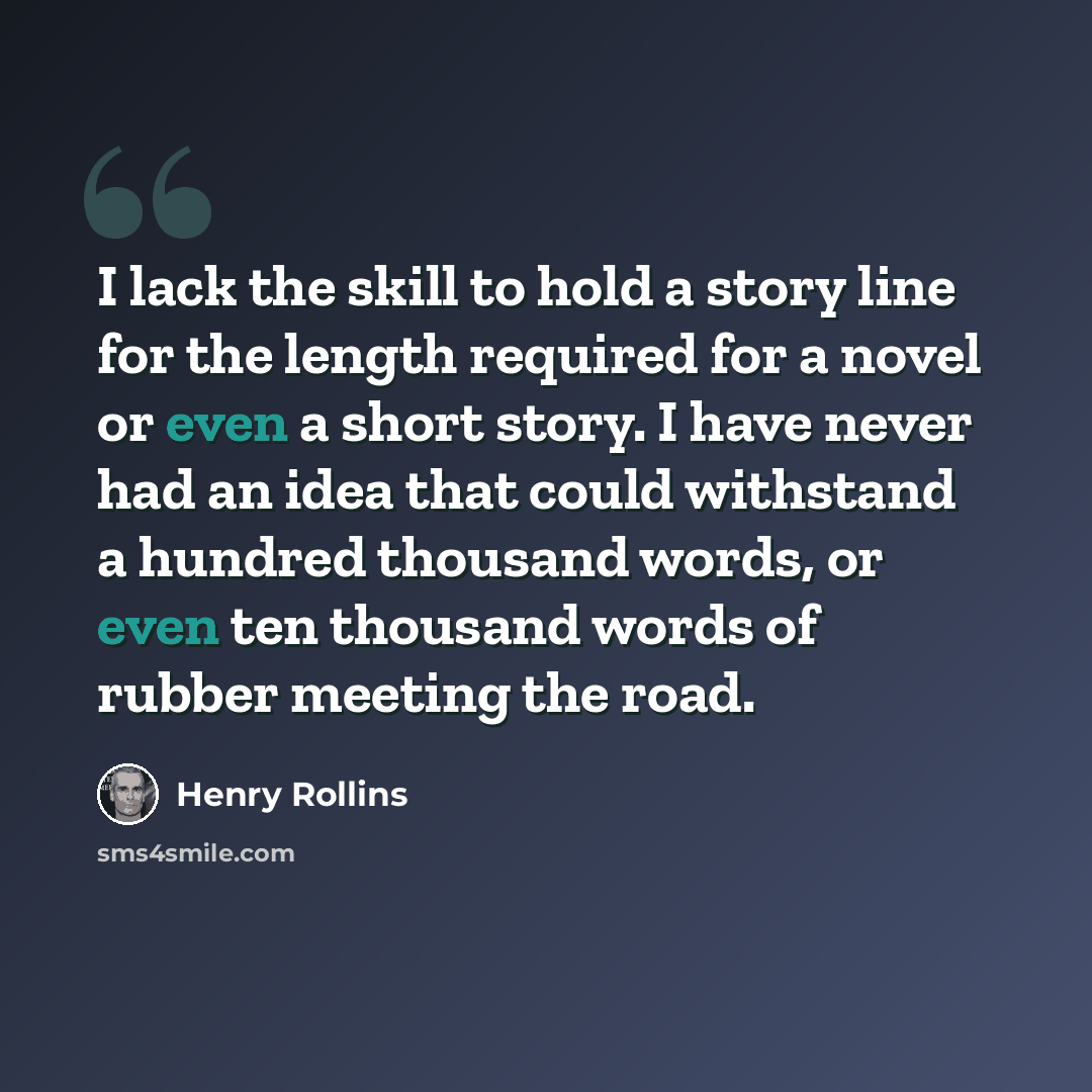“I lack the skill to hold a story line for the length required for a novel or even a short story. I have never had an idea that could withstand a hundred thousand words, or even ten thousand words of rubber meeting the road.” quote by Henry Rollins