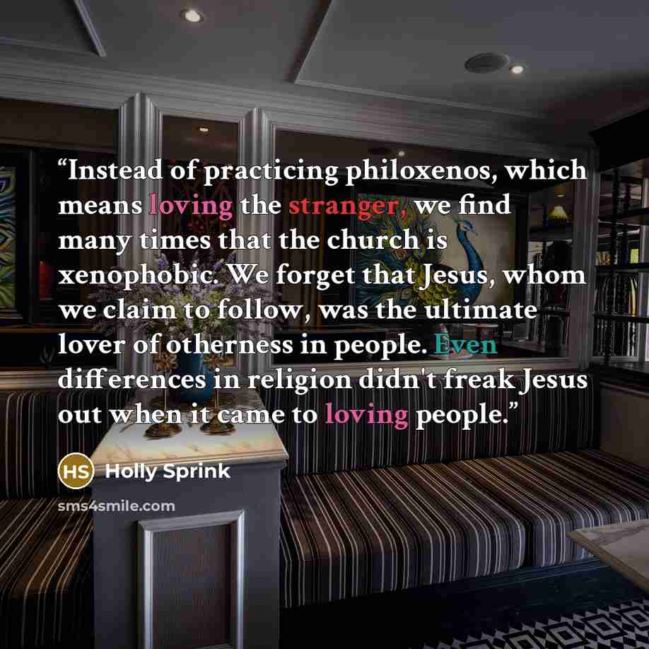 “Instead of practicing philoxenos, which means loving the stranger, we find many times that the church is xenophobic. We forget that Jesus, whom we claim to follow, was the ultimate lover of otherness in people. Even differences in religion didn't freak Jesus out when it came to loving people.” quote by Holly Sprink