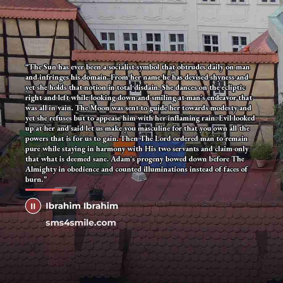 “The Sun has ever been a socialist symbol that obtrudes daily on man and infringes his domain. From her name he has devised shyness and yet she holds that notion in total disdain. She dances on the ecliptic right and left while looking down and smiling at man's endeavor that was all in vain. The…” quote by Ibrahim Ibrahim