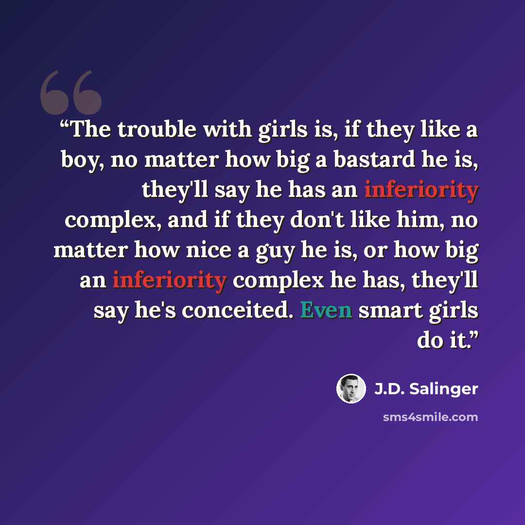 “The trouble with girls is, if they like a boy, no matter how big a bastard he is, they'll say he has an inferiority complex, and if they don't like him, no matter how nice a guy he is, or how big an inferiority complex he has, they'll say he's conceited. Even smart girls do it.” quote by J.D. Salinger