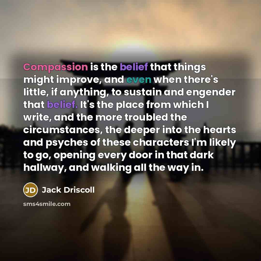 “Compassion is the belief that things might improve, and even when there's little, if anything, to sustain and engender that belief. It's the place from which I write, and the more troubled the circumstances, the deeper into the hearts and psyches of these characters I'm likely to go, opening every…” quote by Jack Driscoll