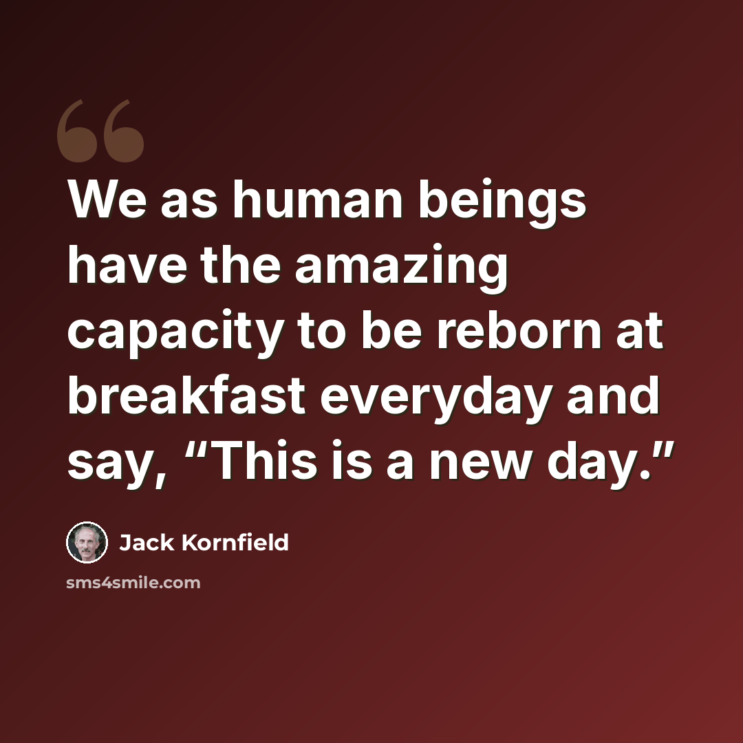 “We as human beings have the amazing capacity to be reborn at breakfast everyday and say, “This is a new day.”” quote by Jack Kornfield