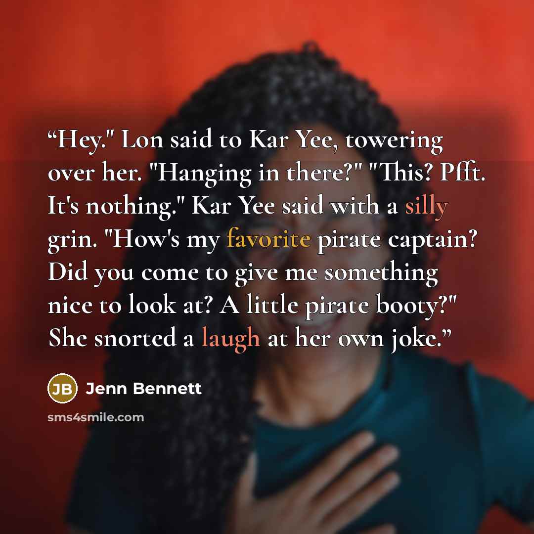 “Hey." Lon said to Kar Yee, towering over her. "Hanging in there?" "This? Pfft. It's nothing." Kar Yee said with a silly grin. "How's my favorite pirate captain? Did you come to give me something nice to look at? A little pirate booty?" She snorted a laugh at her own joke.” quote by Jenn Bennett