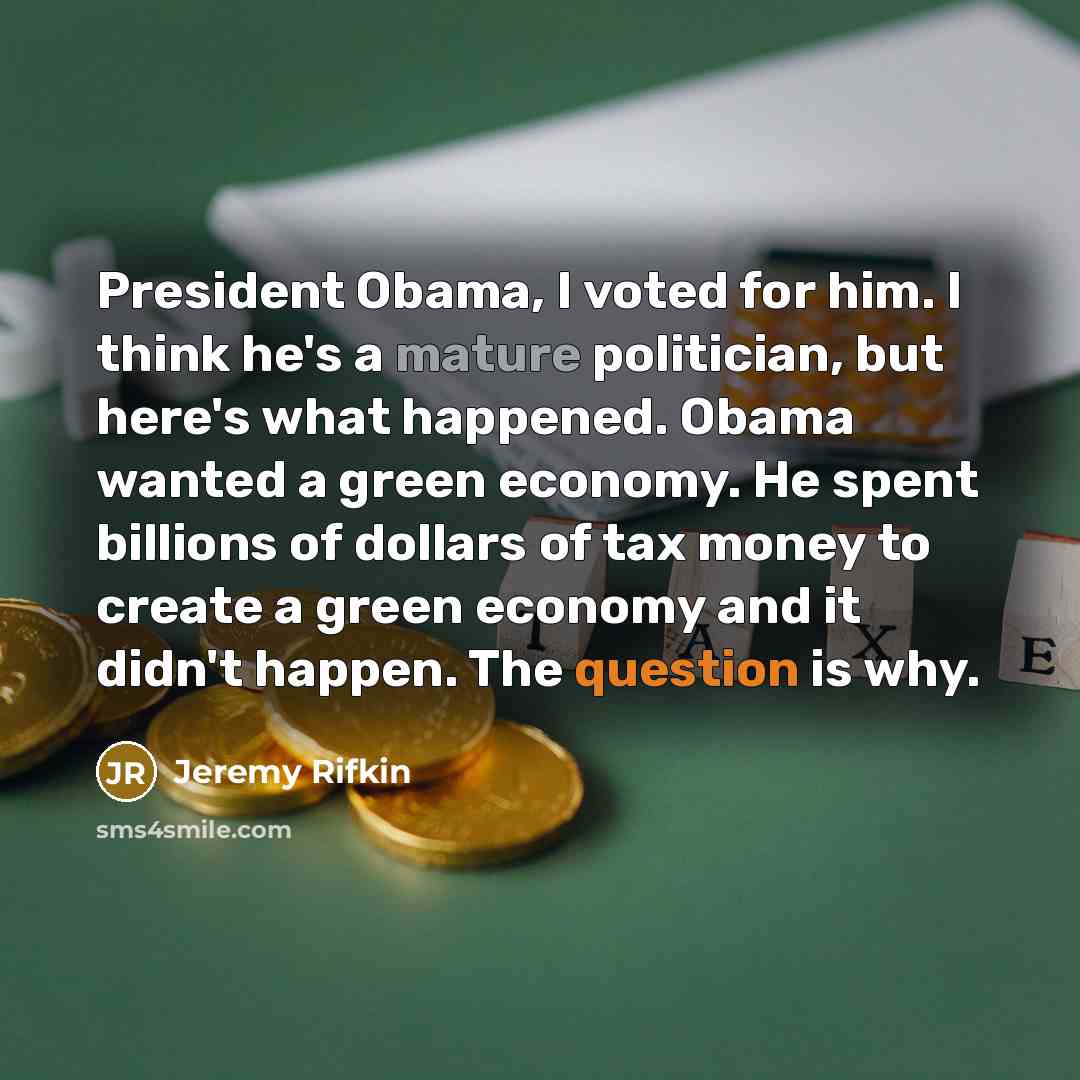 “President Obama, I voted for him. I think he's a mature politician, but here's what happened. Obama wanted a green economy. He spent billions of dollars of tax money to create a green economy and it didn't happen. The question is why.” quote by Jeremy Rifkin