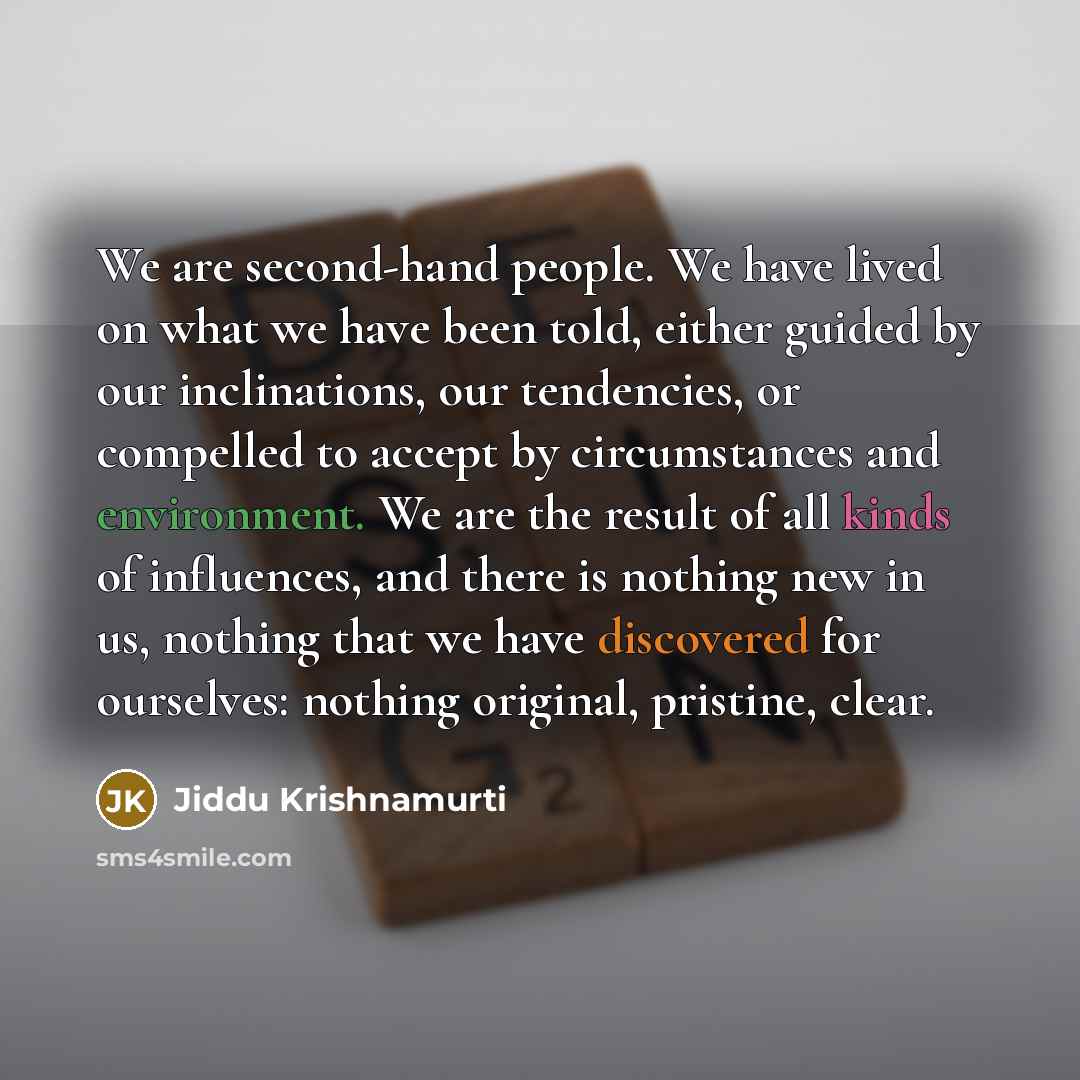 “We are second-hand people. We have lived on what we have been told, either guided by our inclinations, our tendencies, or compelled to accept by circumstances and environment. We are the result of all kinds of influences, and there is nothing new in us, nothing that we have discovered for…” quote by Jiddu Krishnamurti