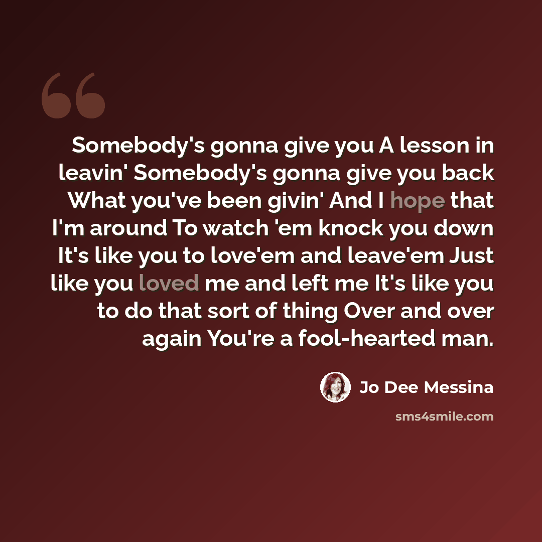 “Somebody's gonna give you A lesson in leavin' Somebody's gonna give you back What you've been givin' And I hope that I'm around To watch 'em knock you down It's like you to love'em and leave'em Just like you loved me and left me It's like you to do that sort of thing Over and over again You're a…” quote by Jo Dee Messina