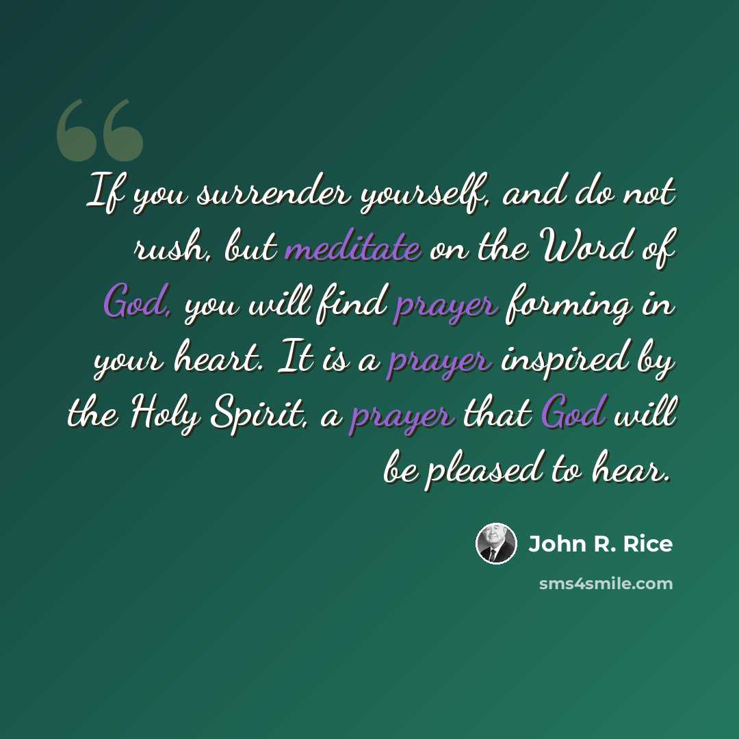 “If you surrender yourself, and do not rush, but meditate on the Word of God, you will find prayer forming in your heart. It is a prayer inspired by the Holy Spirit, a prayer that God will be pleased to hear.” quote by John R. Rice