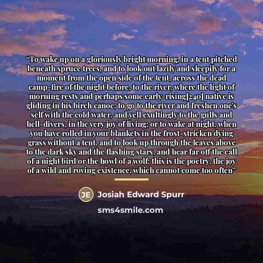 “To wake up on a gloriously bright morning, in a tent pitched beneath spruce trees, and to look out lazily and sleepily for a moment from the open side of the tent, across the dead camp-fire of the night before, to the river, where the light of morning rests and perhaps some early-rising[240]…” quote by Josiah Edward Spurr