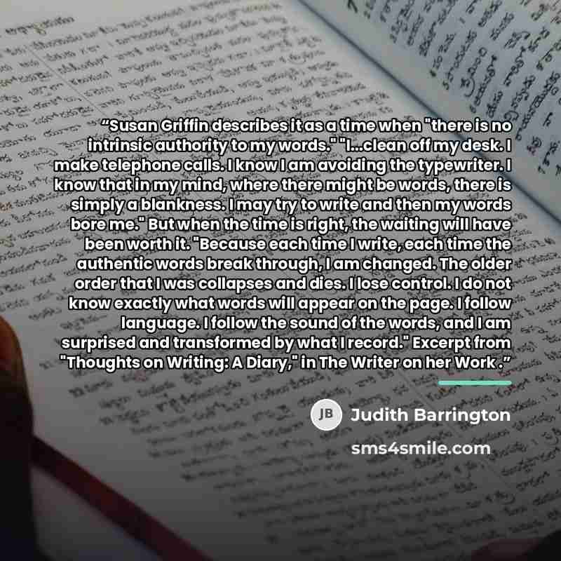 “Susan Griffin describes it as a time when "there is no intrinsic authority to my words." "I...clean off my desk. I make telephone calls. I know I am avoiding the typewriter. I know that in my mind, where there might be words, there is simply a blankness. I may try to write and then my words bore…” quote by Judith Barrington