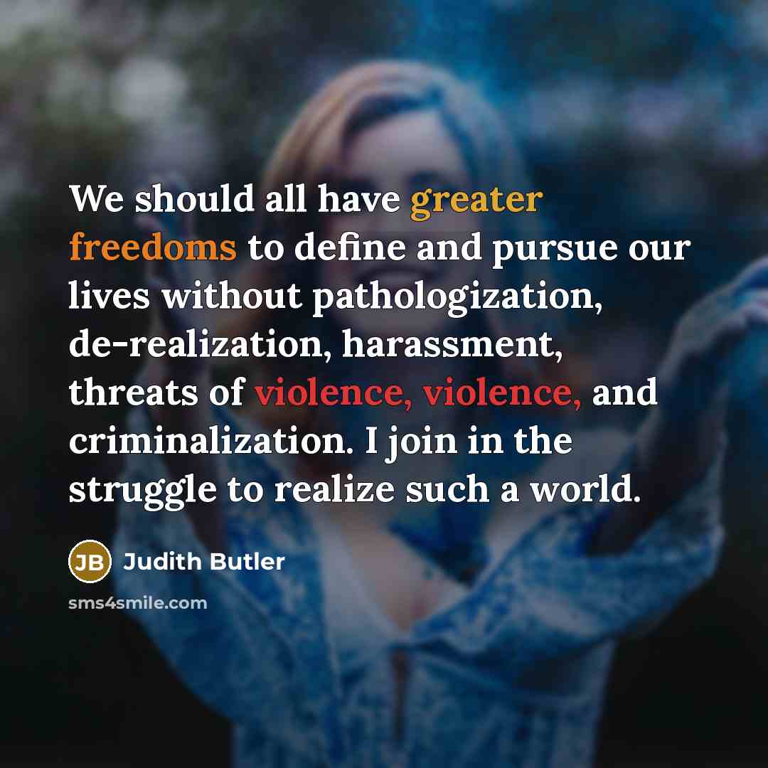 “We should all have greater freedoms to define and pursue our lives without pathologization, de-realization, harassment, threats of violence, violence, and criminalization. I join in the struggle to realize such a world.” quote by Judith Butler