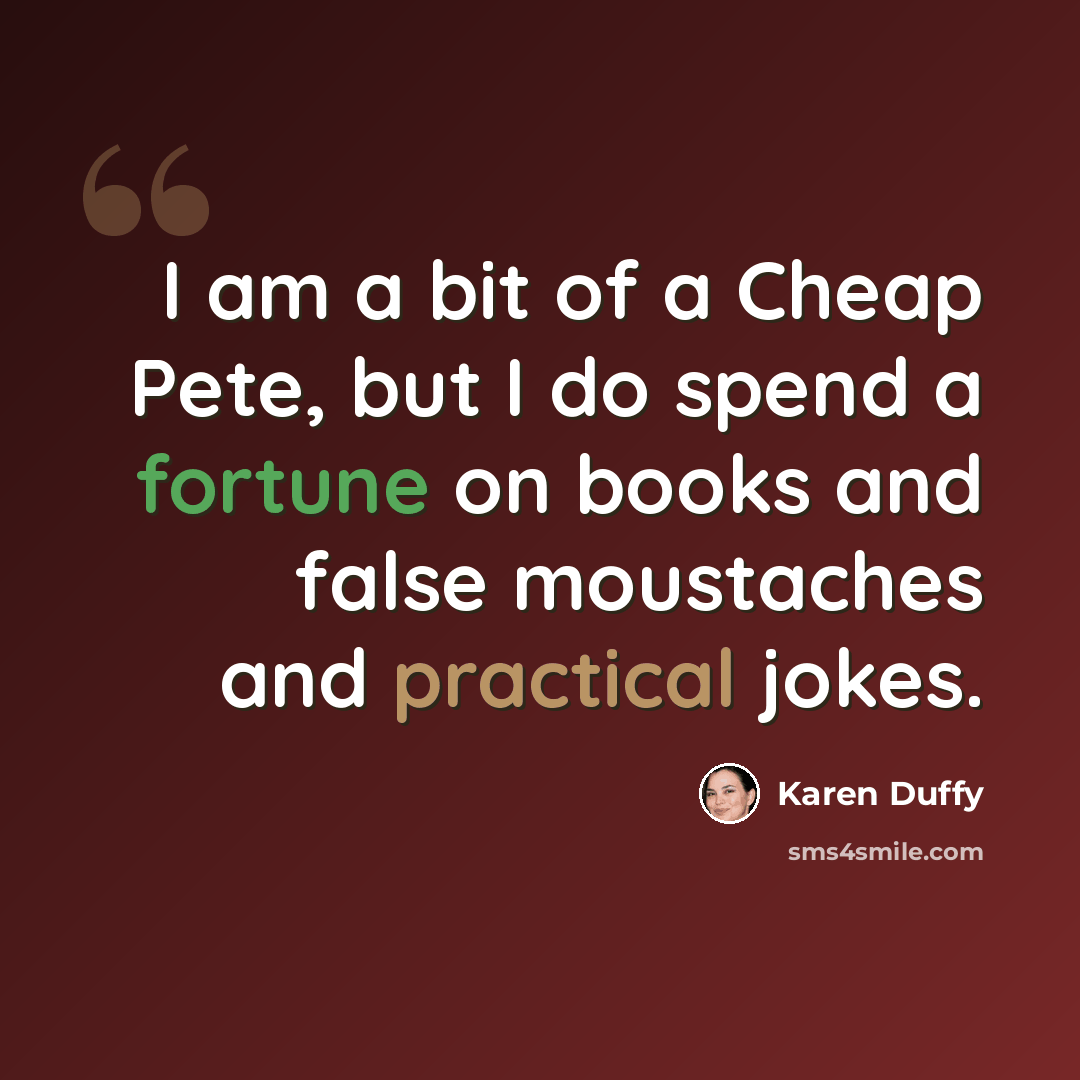 “I am a bit of a Cheap Pete, but I do spend a fortune on books and false moustaches and practical jokes.” quote by Karen Duffy
