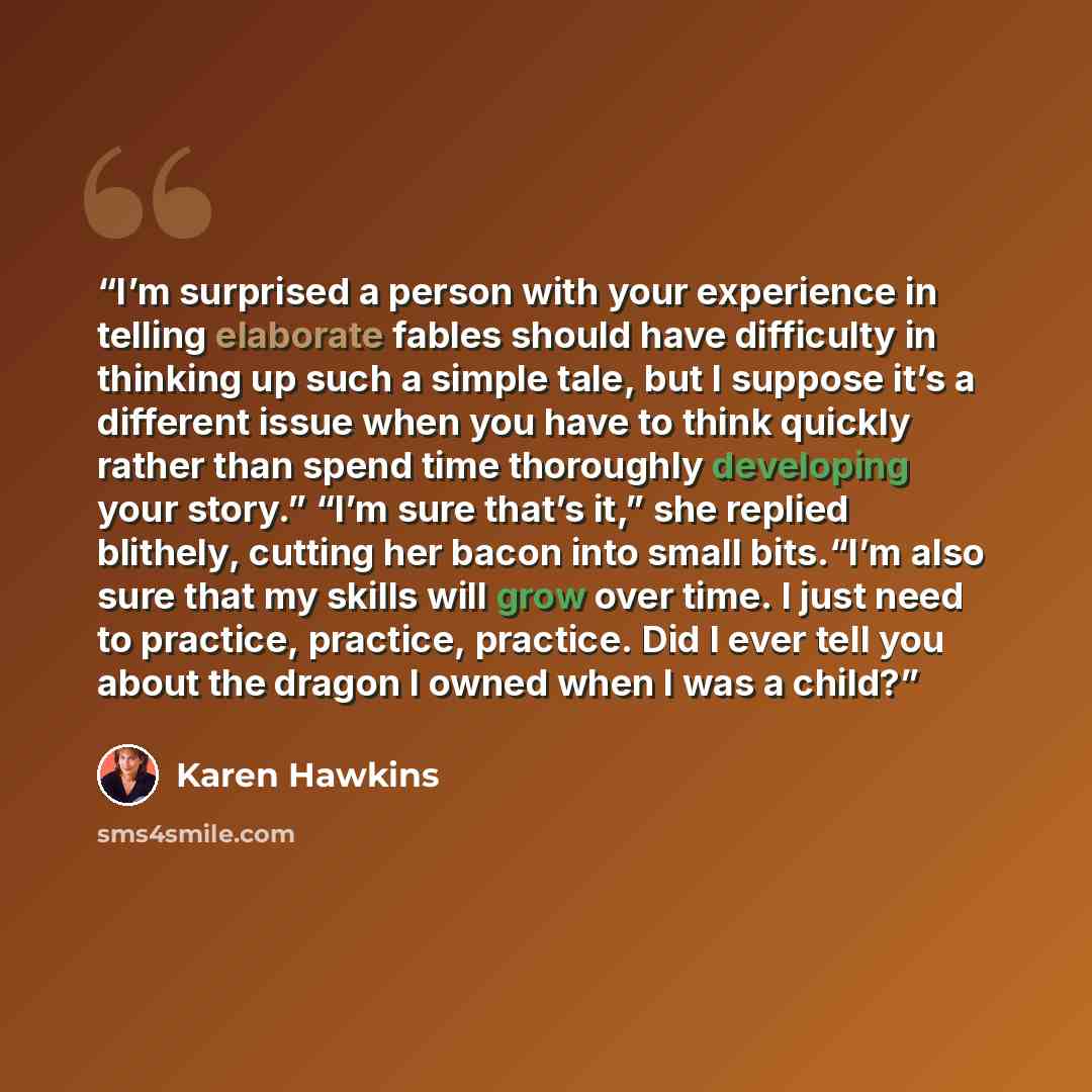 “I’m surprised a person with your experience in telling elaborate fables should have difficulty in thinking up such a simple tale, but I suppose it’s a different issue when you have to think quickly rather than spend time thoroughly developing your story.” “I’m sure that’s it,” she replied…” quote by Karen Hawkins