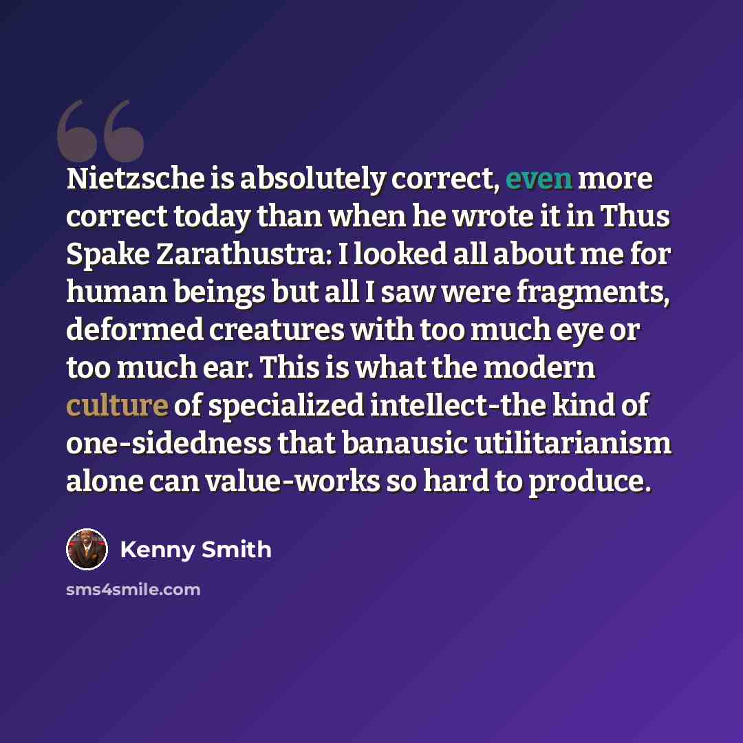 “Nietzsche is absolutely correct, even more correct today than when he wrote it in Thus Spake Zarathustra: I looked all about me for human beings but all I saw were fragments, deformed creatures with too much eye or too much ear. This is what the modern culture of specialized intellect-the kind of…” quote by Kenny Smith