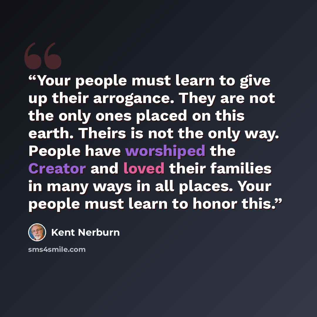 “Your people must learn to give up their arrogance. They are not the only ones placed on this earth. Theirs is not the only way. People have worshiped the Creator and loved their families in many ways in all places. Your people must learn to honor this.” quote by Kent Nerburn