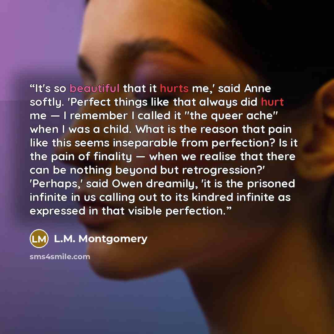 “It's so beautiful that it hurts me,' said Anne softly. 'Perfect things like that always did hurt me — I remember I called it "the queer ache" when I was a child. What is the reason that pain like this seems inseparable from perfection? Is it the pain of finality — when we realise that there can be…” quote by L.M. Montgomery
