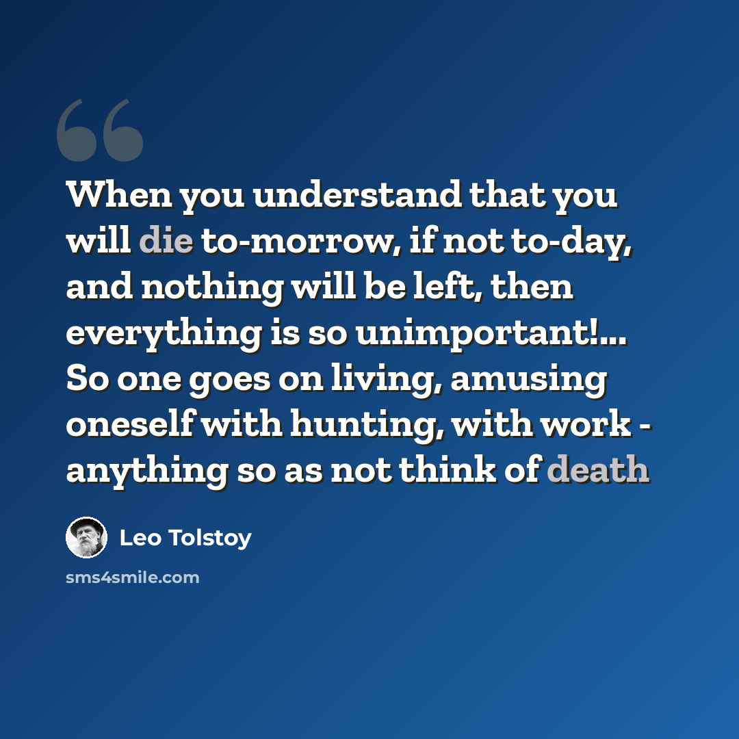 “When you understand that you will die to-morrow, if not to-day, and nothing will be left, then everything is so unimportant!... So one goes on living, amusing oneself with hunting, with work - anything so as not think of death” quote by Leo Tolstoy