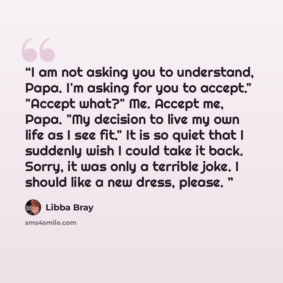 “I am not asking you to understand, Papa. I'm asking for you to accept." "Accept what?" Me. Accept me, Papa. "My decision to live my own life as I see fit." It is so quiet that I suddenly wish I could take it back. Sorry, it was only a terrible joke. I should like a new dress, please.” quote by Libba Bray
