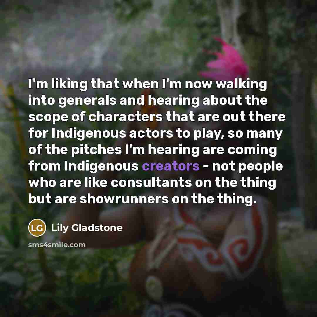 “I'm liking that when I'm now walking into generals and hearing about the scope of characters that are out there for Indigenous actors to play, so many of the pitches I'm hearing are coming from Indigenous creators - not people who are like consultants on the thing but are showrunners on the thing.” quote by Lily Gladstone