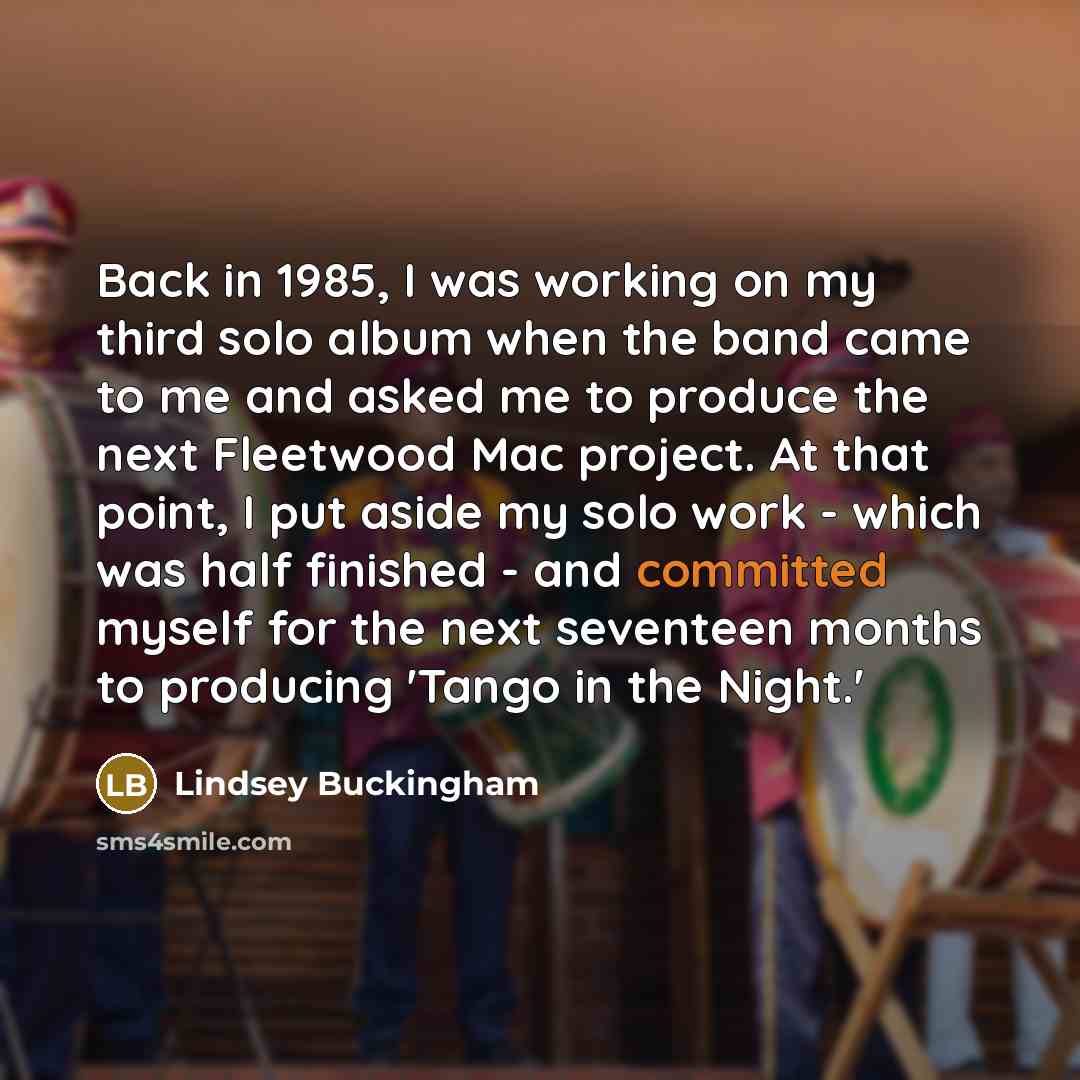 “Back in 1985, I was working on my third solo album when the band came to me and asked me to produce the next Fleetwood Mac project. At that point, I put aside my solo work - which was half finished - and committed myself for the next seventeen months to producing 'Tango in the Night.'” quote by Lindsey Buckingham