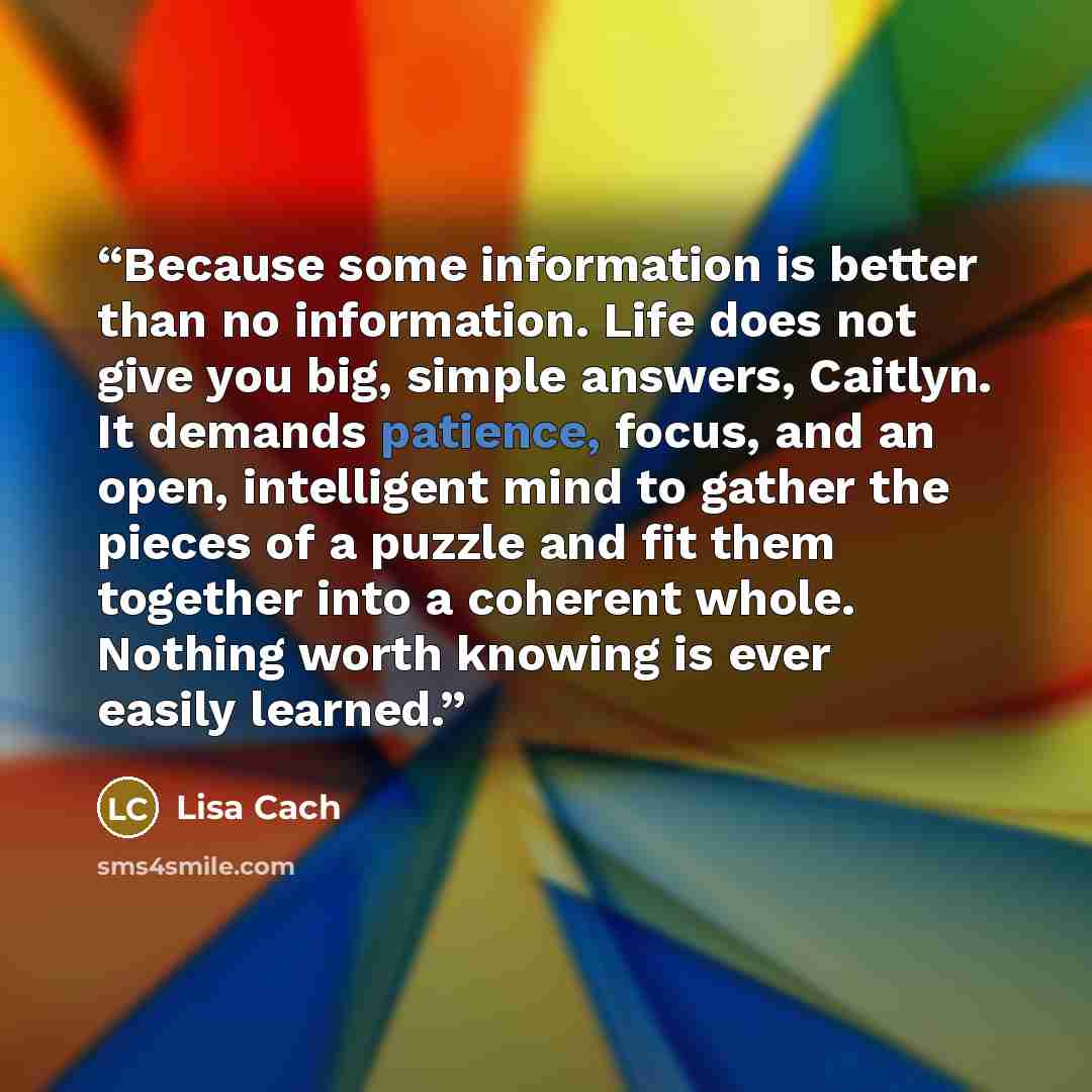 “Because some information is better than no information. Life does not give you big, simple answers, Caitlyn. It demands patience, focus, and an open, intelligent mind to gather the pieces of a puzzle and fit them together into a coherent whole. Nothing worth knowing is ever easily learned.” quote by Lisa Cach