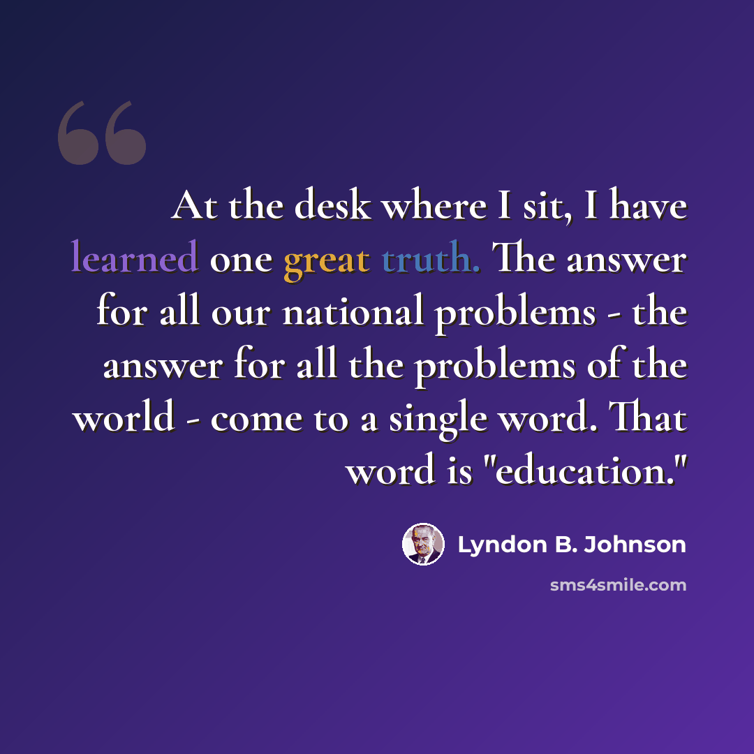 “At the desk where I sit, I have learned one great truth. The answer for all our national problems - the answer for all the problems of the world - come to a single word. That word is "education."” quote by Lyndon B. Johnson