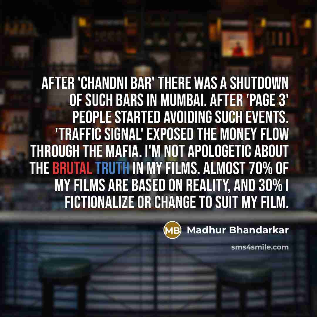 “After 'Chandni Bar' there was a shutdown of such bars in Mumbai. After 'Page 3' people started avoiding such events. 'Traffic Signal' exposed the money flow through the mafia. I'm not apologetic about the brutal truth in my films. Almost 70% of my films are based on reality, and 30% I fictionalize…” quote by Madhur Bhandarkar