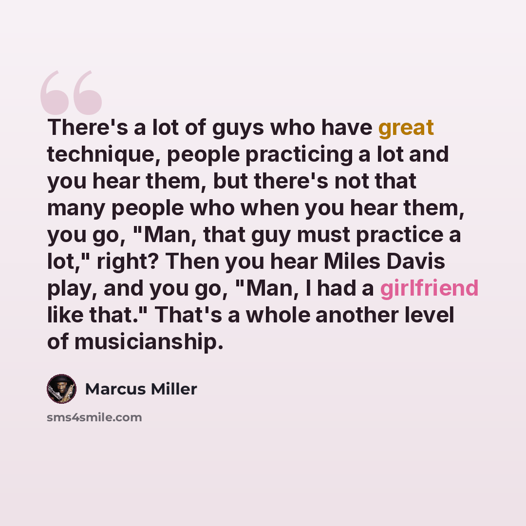 “There's a lot of guys who have great technique, people practicing a lot and you hear them, but there's not that many people who when you hear them, you go, "Man, that guy must practice a lot," right? Then you hear Miles Davis play, and you go, "Man, I had a girlfriend like that." That's a whole…” quote by Marcus Miller
