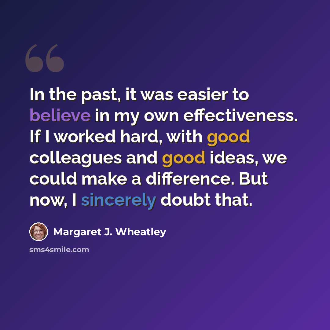 “In the past, it was easier to believe in my own effectiveness. If I worked hard, with good colleagues and good ideas, we could make a difference. But now, I sincerely doubt that.” quote by Margaret J. Wheatley