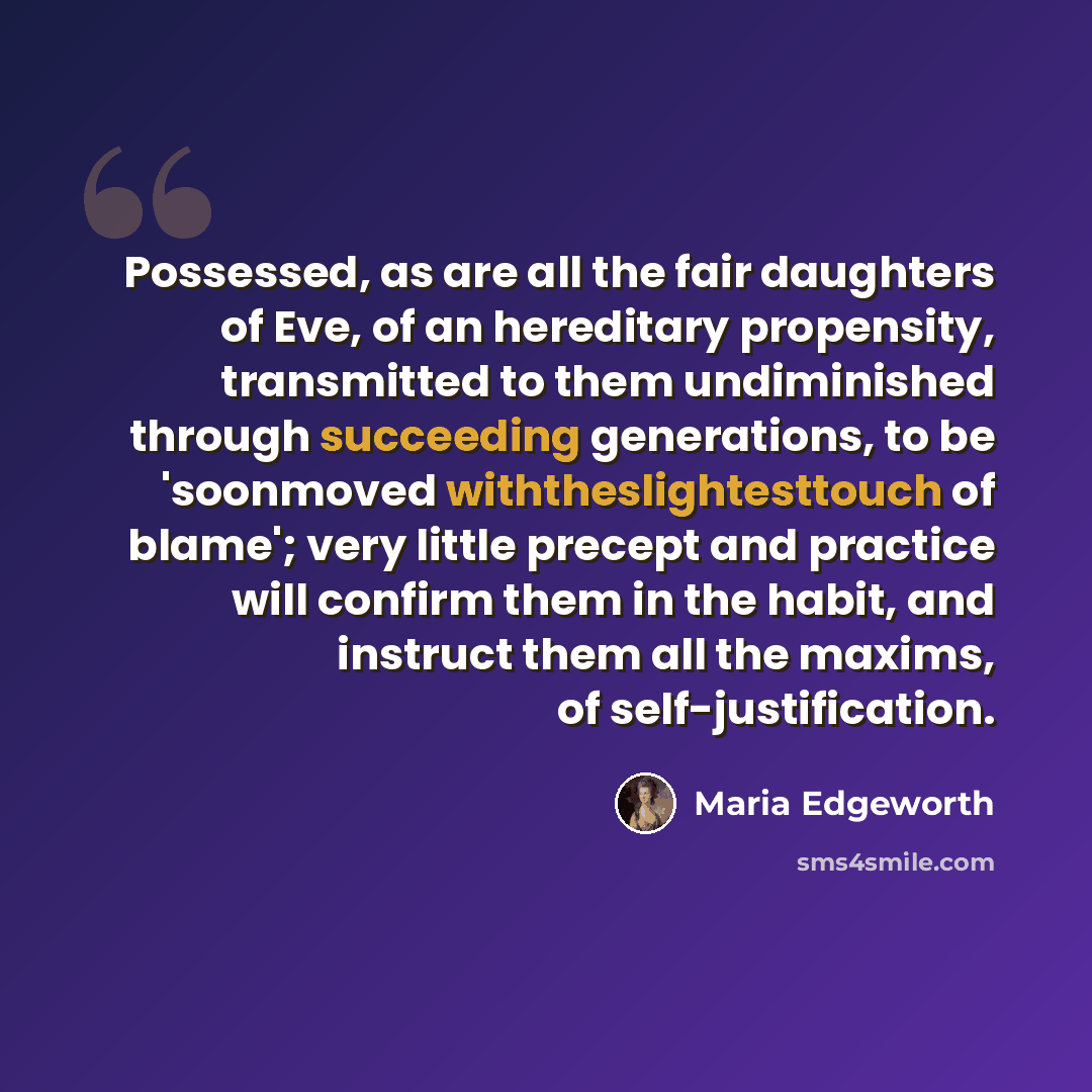 “Possessed, as are all the fair daughters of Eve, of an hereditary propensity, transmitted to them undiminished through succeeding generations, to be 'soonmoved withtheslightesttouch of blame'; very little precept and practice will confirm them in the habit, and instruct them all the maxims, of…” quote by Maria Edgeworth