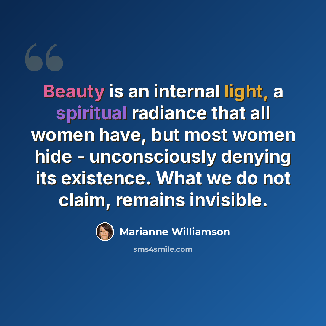 “Beauty is an internal light, a spiritual radiance that all women have, but most women hide - unconsciously denying its existence. What we do not claim, remains invisible.” quote by Marianne Williamson