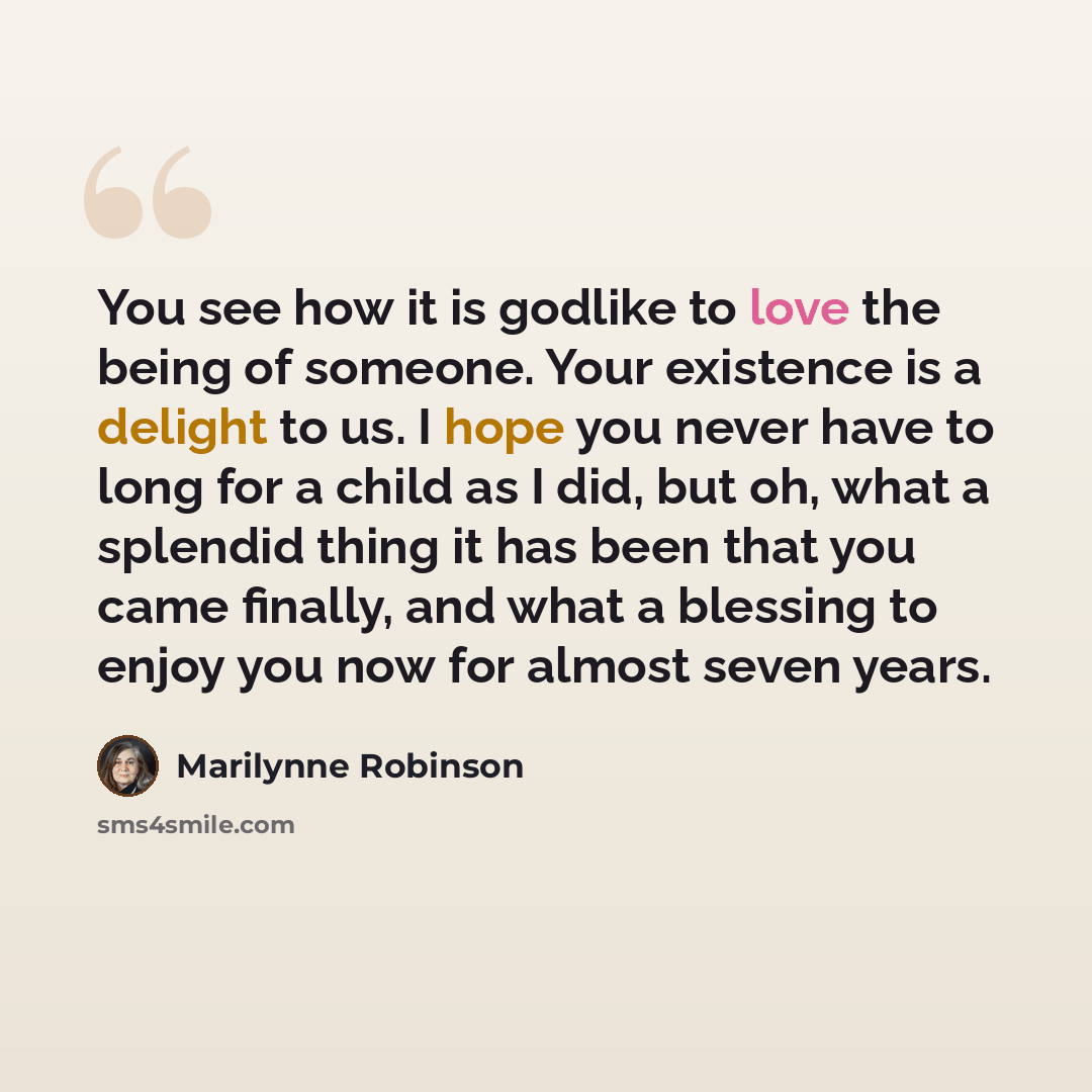 “You see how it is godlike to love the being of someone. Your existence is a delight to us. I hope you never have to long for a child as I did, but oh, what a splendid thing it has been that you came finally, and what a blessing to enjoy you now for almost seven years.” quote by Marilynne Robinson
