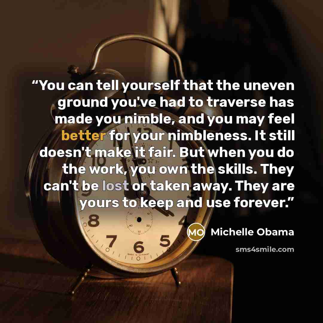 “You can tell yourself that the uneven ground you've had to traverse has made you nimble, and you may feel better for your nimbleness. It still doesn't make it fair. But when you do the work, you own the skills. They can't be lost or taken away. They are yours to keep and use forever.” quote by Michelle Obama