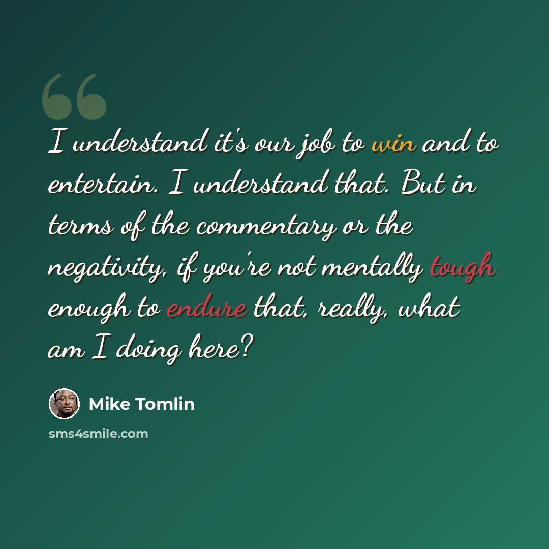 “I understand it's our job to win and to entertain. I understand that. But in terms of the commentary or the negativity, if you're not mentally tough enough to endure that, really, what am I doing here?” quote by Mike Tomlin