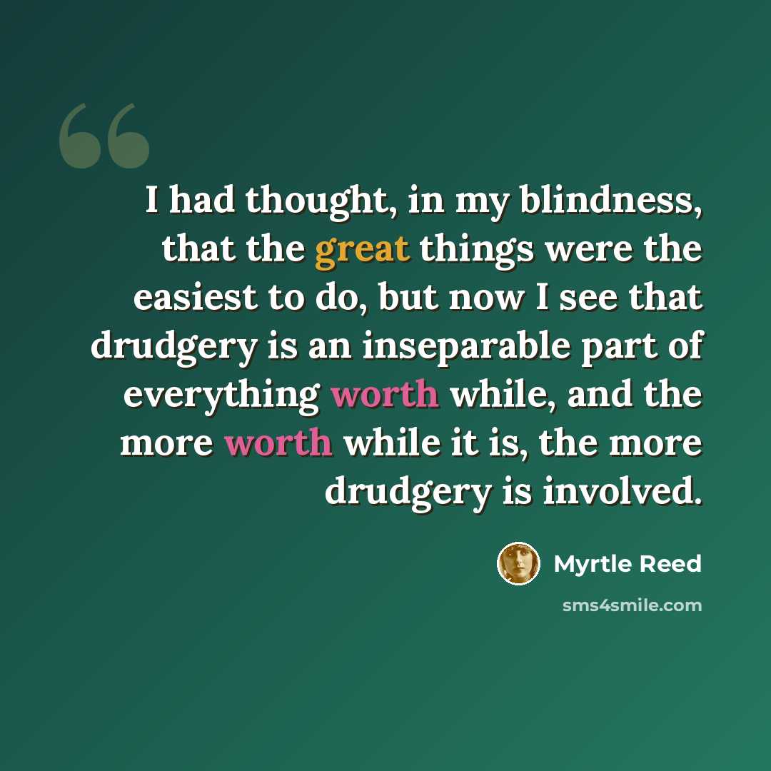 “I had thought, in my blindness, that the great things were the easiest to do, but now I see that drudgery is an inseparable part of everything worth while, and the more worth while it is, the more drudgery is involved.” quote by Myrtle Reed