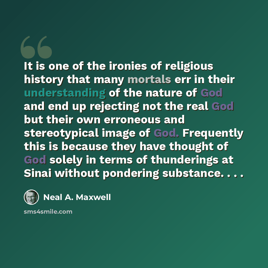 “It is one of the ironies of religious history that many mortals err in their understanding of the nature of God and end up rejecting not the real God but their own erroneous and stereotypical image of God. Frequently this is because they have thought of God solely in terms of thunderings at Sinai…” quote by Neal A. Maxwell
