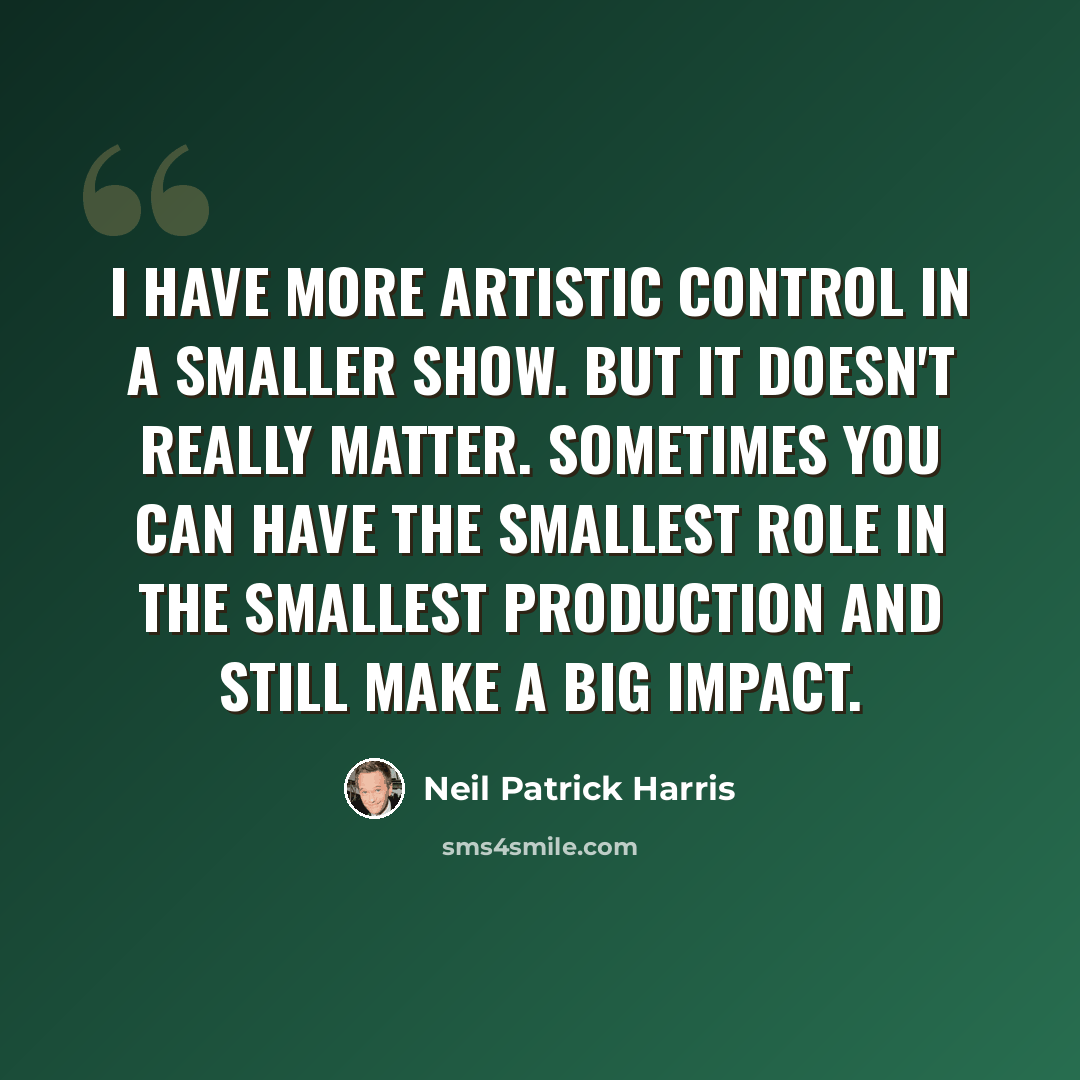 “I have more artistic control in a smaller show. But it doesn't really matter. Sometimes you can have the smallest role in the smallest production and still make a big impact.” quote by Neil Patrick Harris