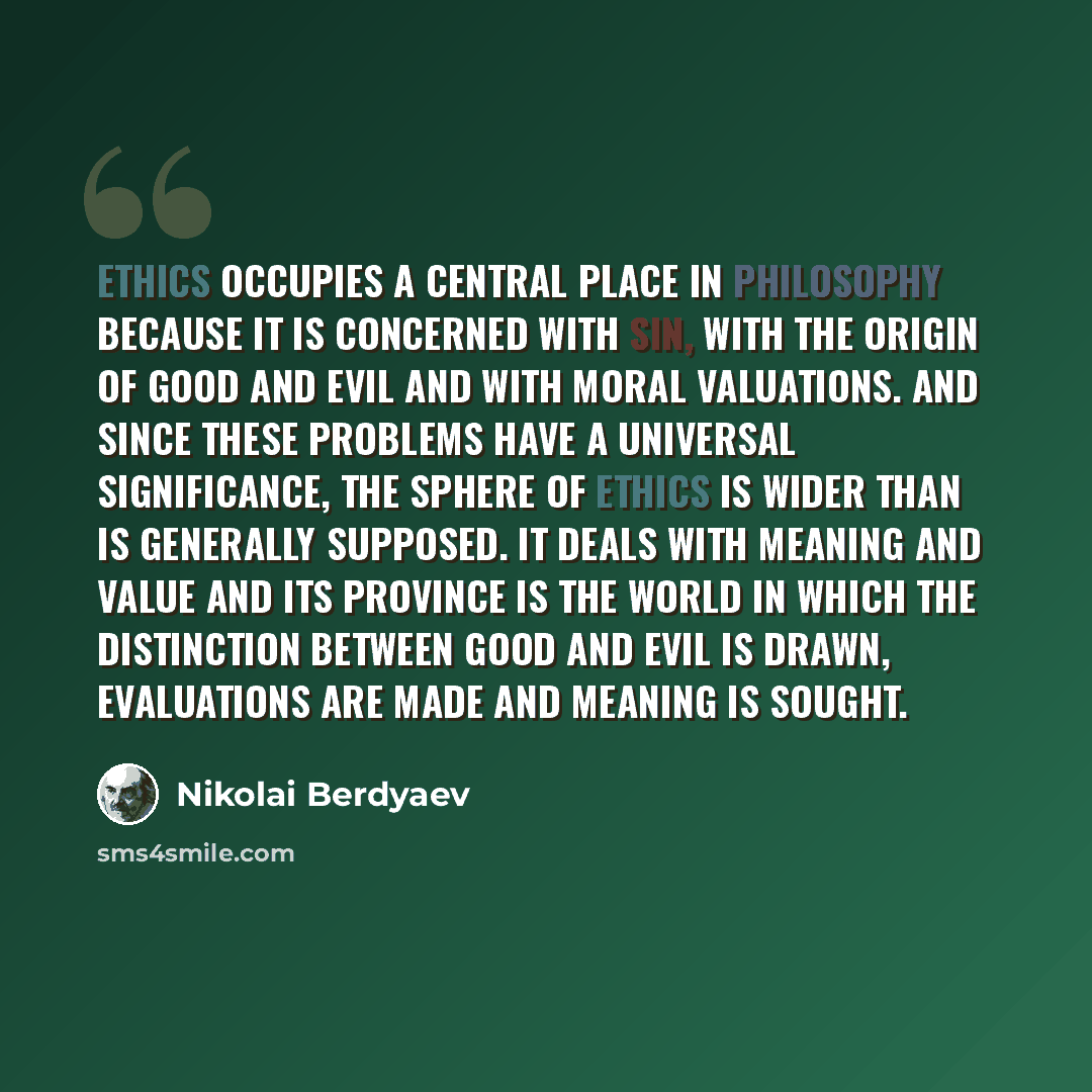 “Ethics occupies a central place in philosophy because it is concerned with sin, with the origin of good and evil and with moral valuations. And since these problems have a universal significance, the sphere of ethics is wider than is generally supposed. It deals with meaning and value and its…” quote by Nikolai Berdyaev