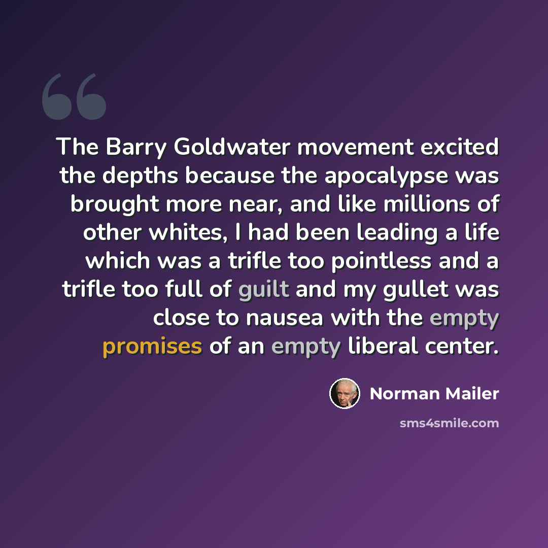 “The Barry Goldwater movement excited the depths because the apocalypse was brought more near, and like millions of other whites, I had been leading a life which was a trifle too pointless and a trifle too full of guilt and my gullet was close to nausea with the empty promises of an empty liberal…” quote by Norman Mailer