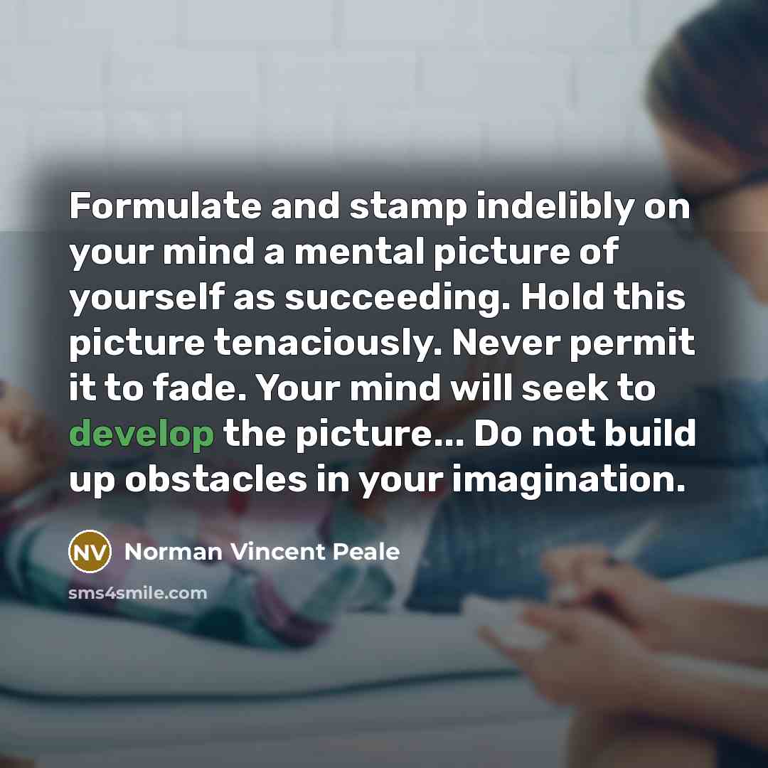 “Formulate and stamp indelibly on your mind a mental picture of yourself as succeeding. Hold this picture tenaciously. Never permit it to fade. Your mind will seek to develop the picture... Do not build up obstacles in your imagination.” quote by Norman Vincent Peale