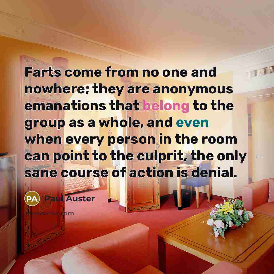 “Farts come from no one and nowhere; they are anonymous emanations that belong to the group as a whole, and even when every person in the room can point to the culprit, the only sane course of action is denial.” quote by Paul Auster
